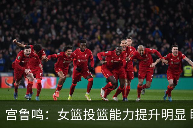 宫鲁鸣：女篮投篮能力提升明显 盼海外球员尽早归队