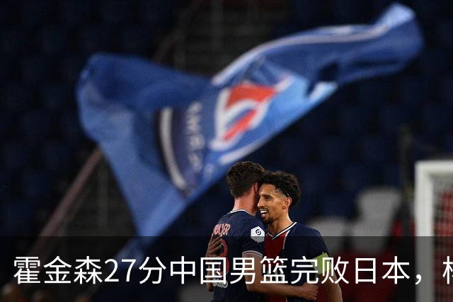 霍金森27分中国男篮完败日本，杨瀚森被完爆不值得托付